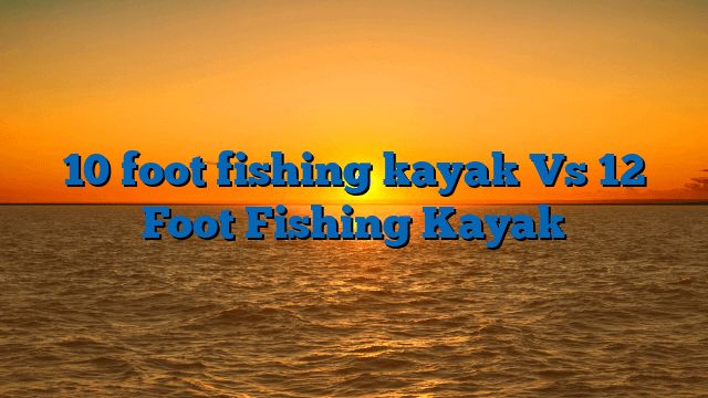 10 foot fishing kayak Vs 12 Foot Fishing Kayak